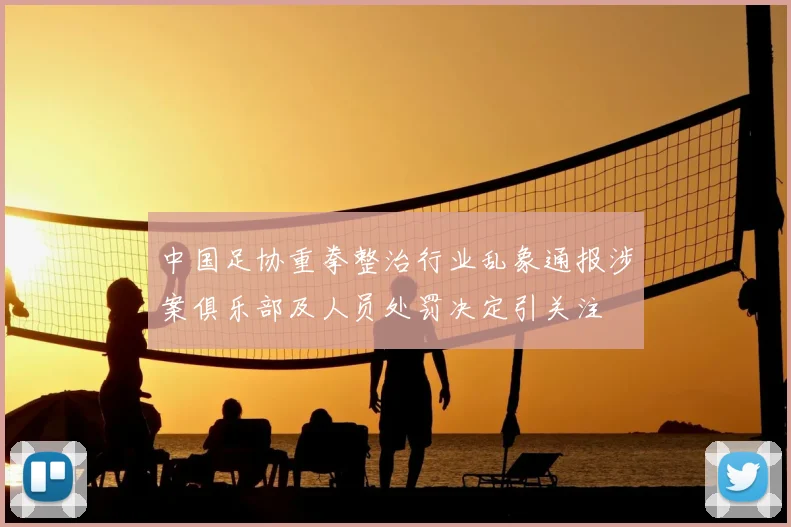 中国足协重拳整治行业乱象通报涉案俱乐部及人员处罚决定引关注