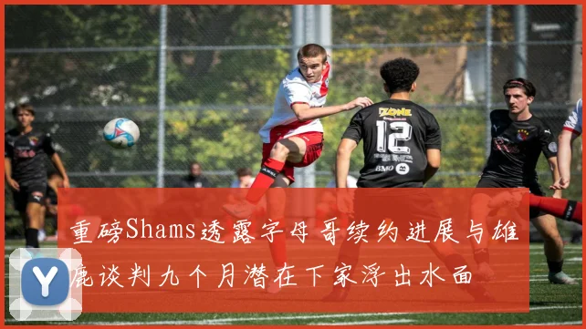 重磅Shams透露字母哥续约进展与雄鹿谈判九个月潜在下家浮出水面