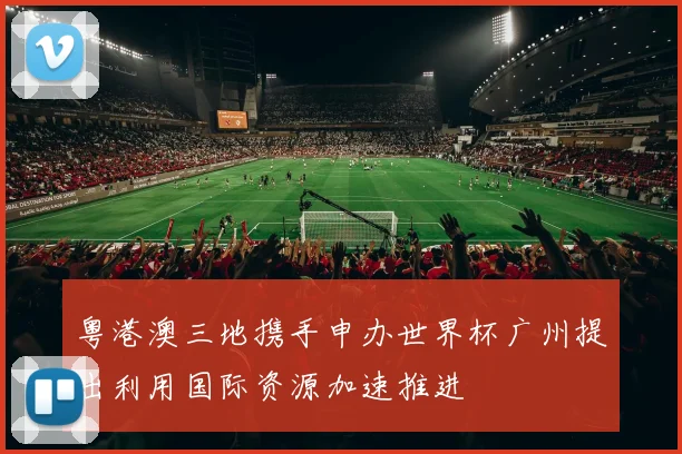 粤港澳三地携手申办世界杯广州提出利用国际资源加速推进