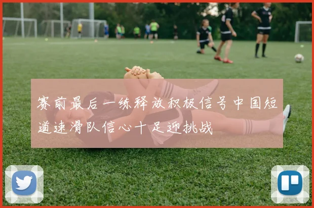 赛前最后一练释放积极信号中国短道速滑队信心十足迎挑战