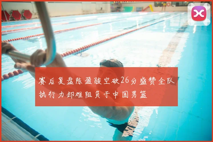 赛后复盘陈盈骏空砍26分盛赞全队执行力却难阻负于中国男篮