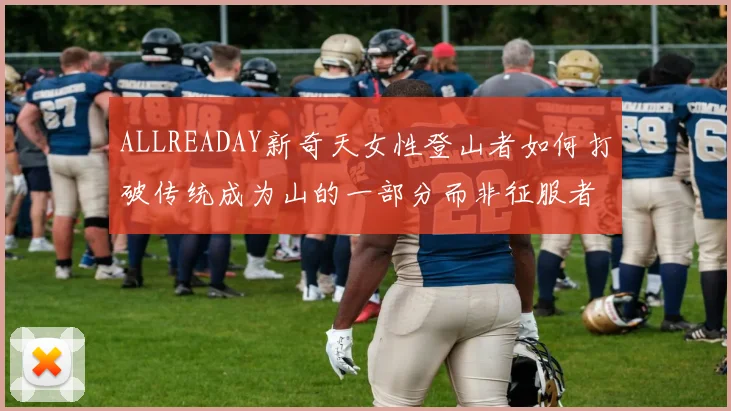 ALLREADAY新奇天女性登山者如何打破传统成为山的一部分而非征服者