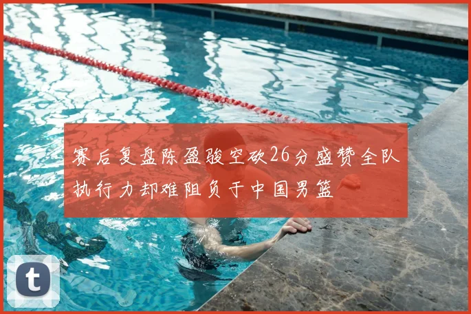 赛后复盘陈盈骏空砍26分盛赞全队执行力却难阻负于中国男篮