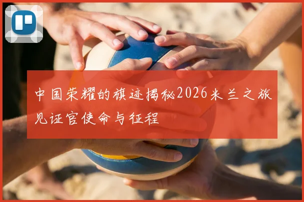 中国荣耀的旗迹揭秘2026米兰之旅见证官使命与征程