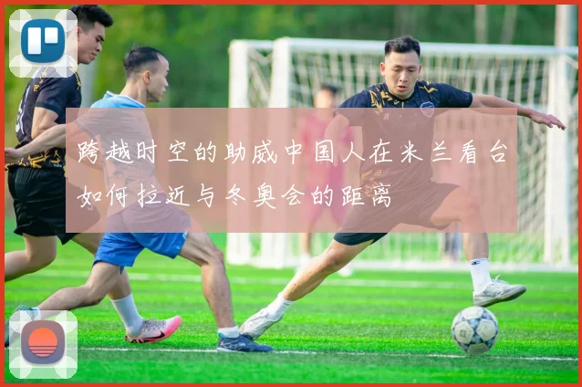 跨越时空的助威中国人在米兰看台如何拉近与冬奥会的距离