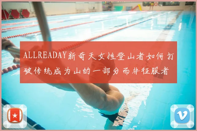 ALLREADAY新奇天女性登山者如何打破传统成为山的一部分而非征服者