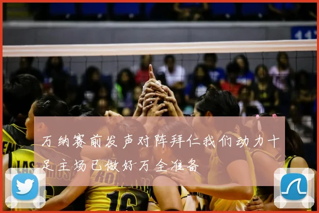 万纳赛前发声对阵拜仁我们动力十足主场已做好万全准备