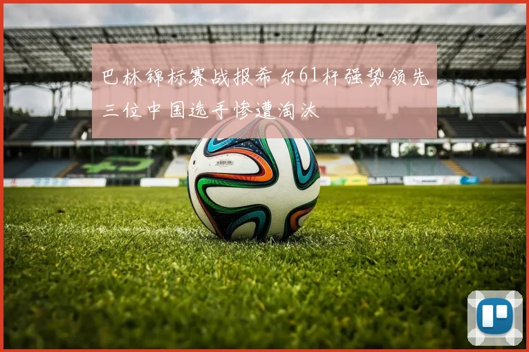 巴林锦标赛战报希尔61杆强势领先三位中国选手惨遭淘汰