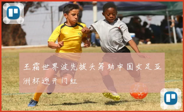 王霜世界波先拔头筹助中国女足亚洲杯迎开门红