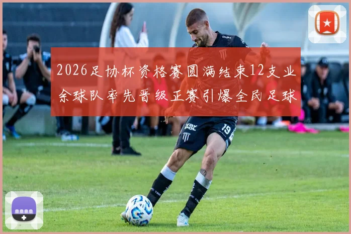 2026足协杯资格赛圆满结束12支业余球队率先晋级正赛引爆全民足球热潮