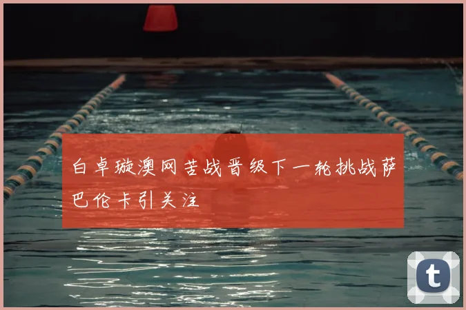 白卓璇澳网苦战晋级下一轮挑战萨巴伦卡引关注