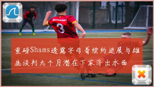 重磅Shams透露字母哥续约进展与雄鹿谈判九个月潜在下家浮出水面